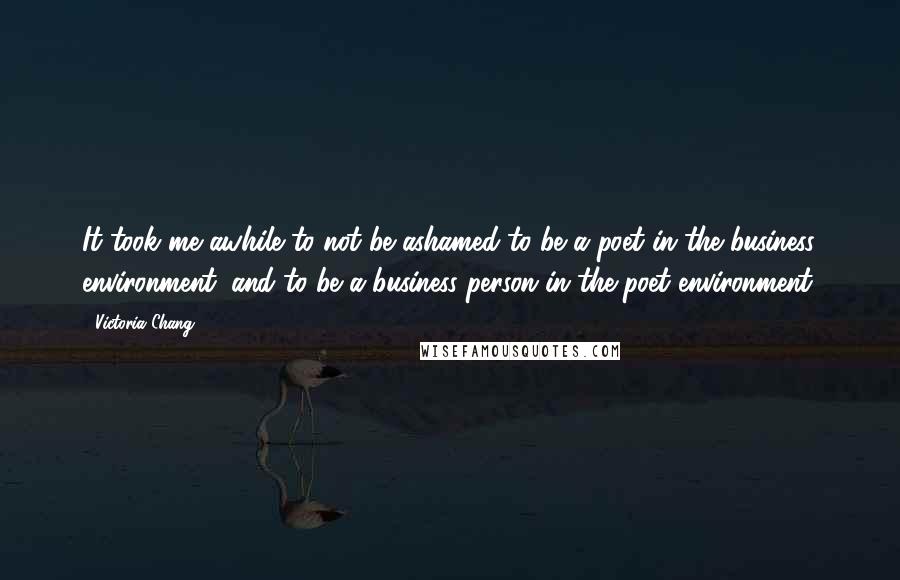 Victoria Chang Quotes: It took me awhile to not be ashamed to be a poet in the business environment, and to be a business person in the poet environment.