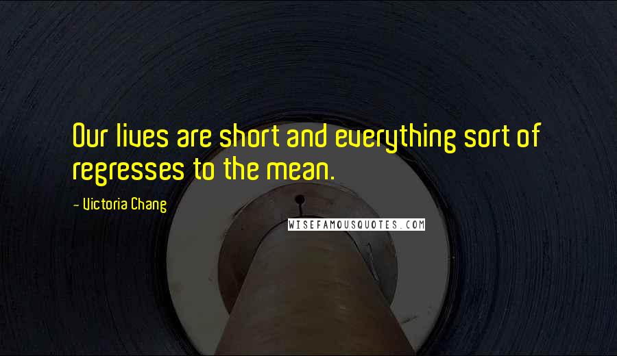 Victoria Chang Quotes: Our lives are short and everything sort of regresses to the mean.