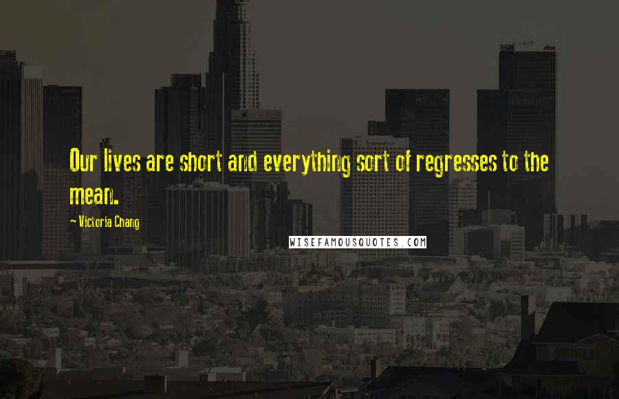 Victoria Chang Quotes: Our lives are short and everything sort of regresses to the mean.