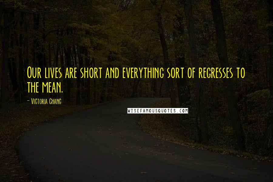 Victoria Chang Quotes: Our lives are short and everything sort of regresses to the mean.