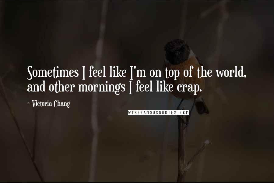 Victoria Chang Quotes: Sometimes I feel like I'm on top of the world, and other mornings I feel like crap.