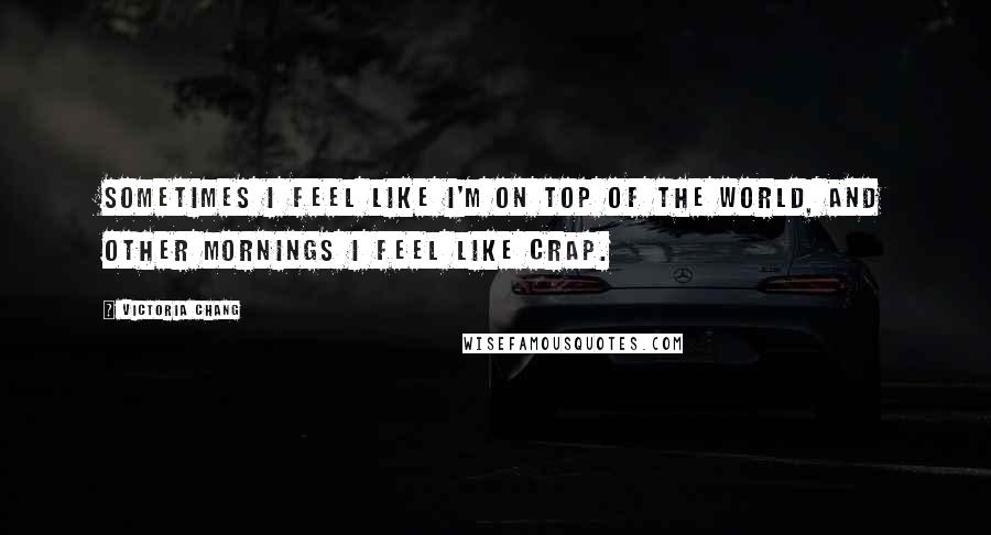 Victoria Chang Quotes: Sometimes I feel like I'm on top of the world, and other mornings I feel like crap.