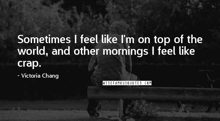 Victoria Chang Quotes: Sometimes I feel like I'm on top of the world, and other mornings I feel like crap.