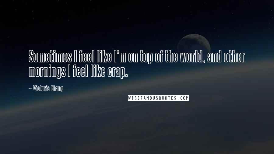 Victoria Chang Quotes: Sometimes I feel like I'm on top of the world, and other mornings I feel like crap.