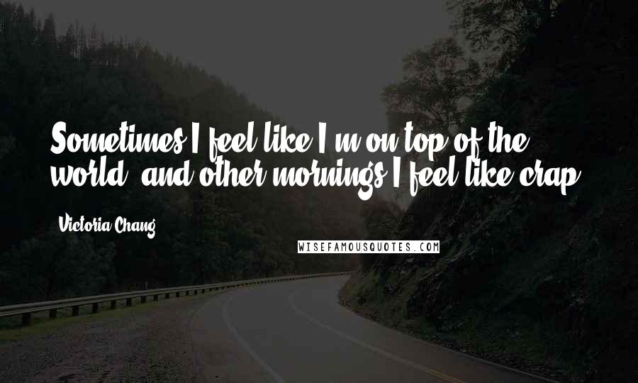 Victoria Chang Quotes: Sometimes I feel like I'm on top of the world, and other mornings I feel like crap.