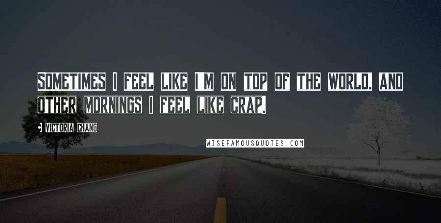 Victoria Chang Quotes: Sometimes I feel like I'm on top of the world, and other mornings I feel like crap.