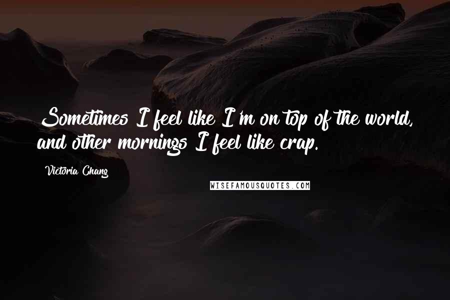 Victoria Chang Quotes: Sometimes I feel like I'm on top of the world, and other mornings I feel like crap.