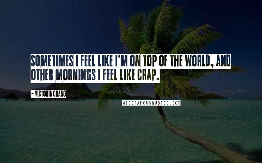 Victoria Chang Quotes: Sometimes I feel like I'm on top of the world, and other mornings I feel like crap.