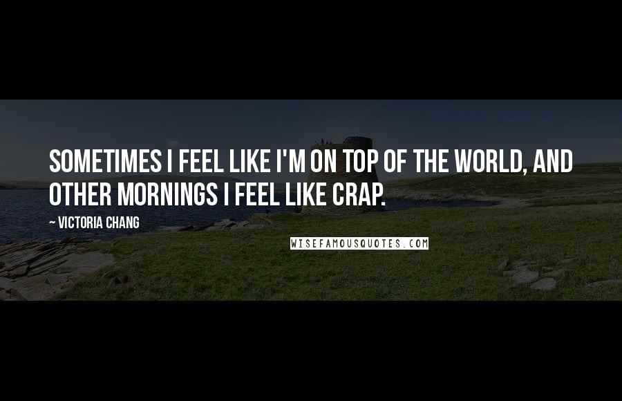 Victoria Chang Quotes: Sometimes I feel like I'm on top of the world, and other mornings I feel like crap.