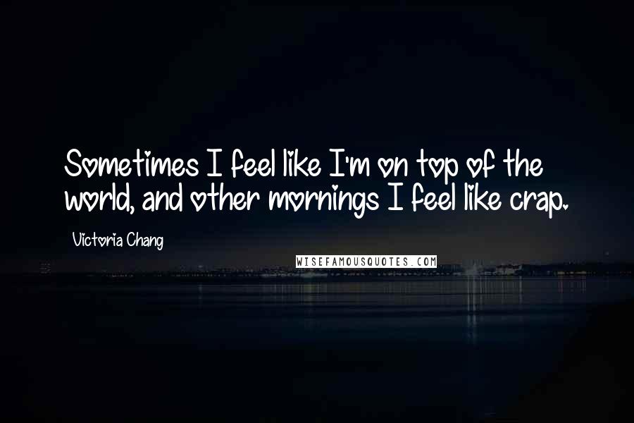 Victoria Chang Quotes: Sometimes I feel like I'm on top of the world, and other mornings I feel like crap.