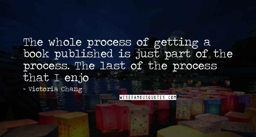 Victoria Chang Quotes: The whole process of getting a book published is just part of the process. The last of the process that I enjo