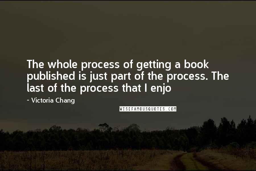Victoria Chang Quotes: The whole process of getting a book published is just part of the process. The last of the process that I enjo