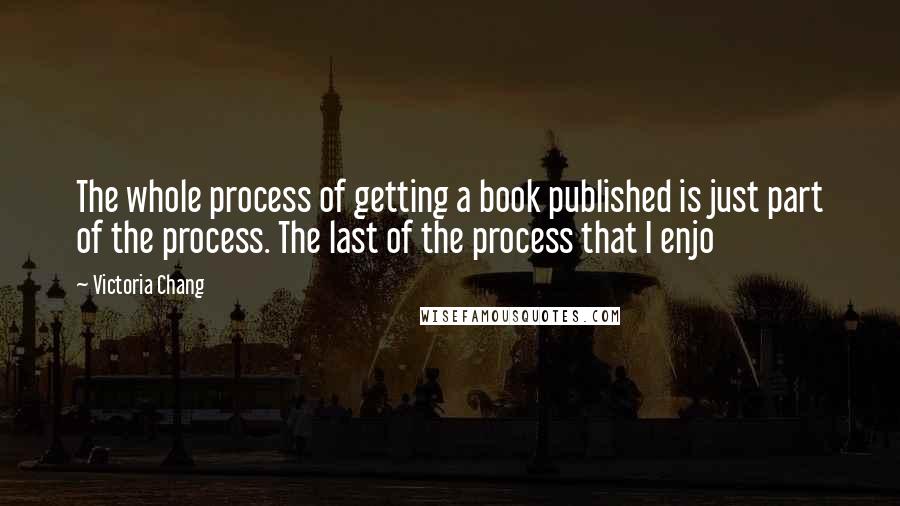 Victoria Chang Quotes: The whole process of getting a book published is just part of the process. The last of the process that I enjo