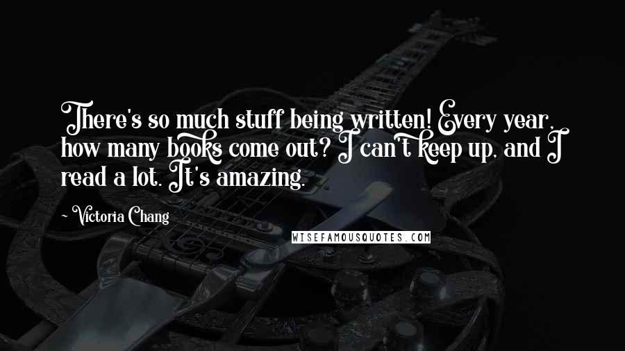 Victoria Chang Quotes: There's so much stuff being written! Every year, how many books come out? I can't keep up, and I read a lot. It's amazing.