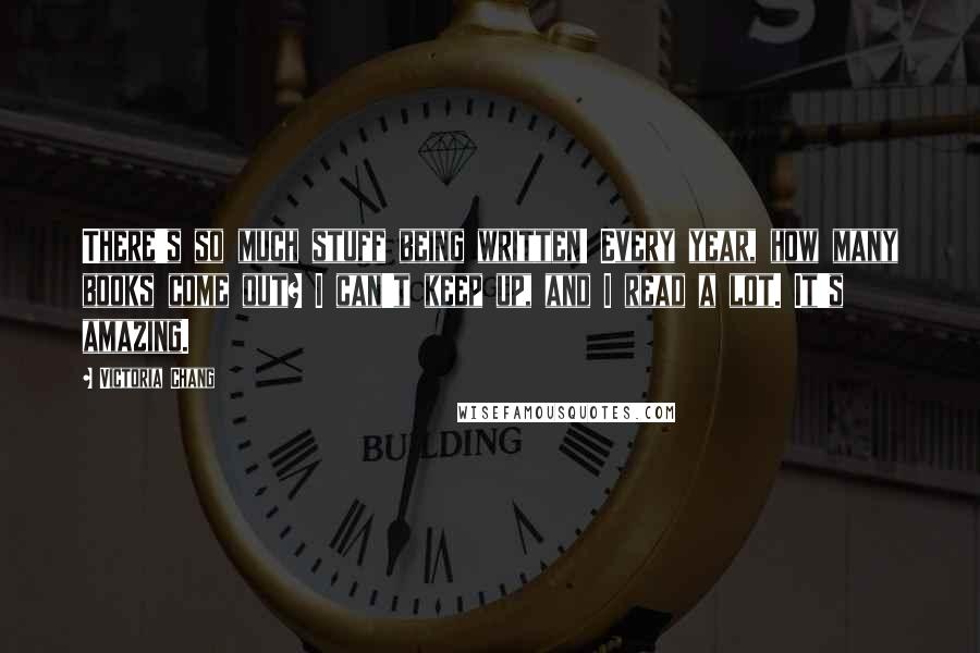 Victoria Chang Quotes: There's so much stuff being written! Every year, how many books come out? I can't keep up, and I read a lot. It's amazing.
