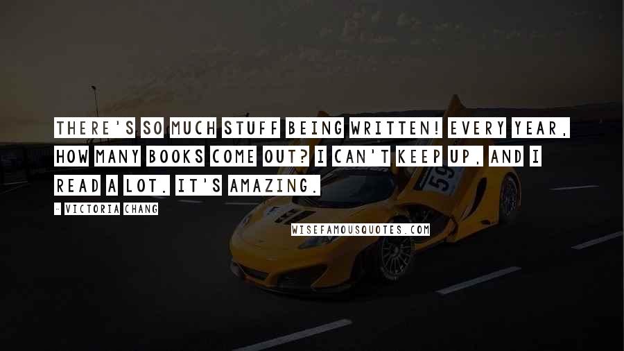 Victoria Chang Quotes: There's so much stuff being written! Every year, how many books come out? I can't keep up, and I read a lot. It's amazing.