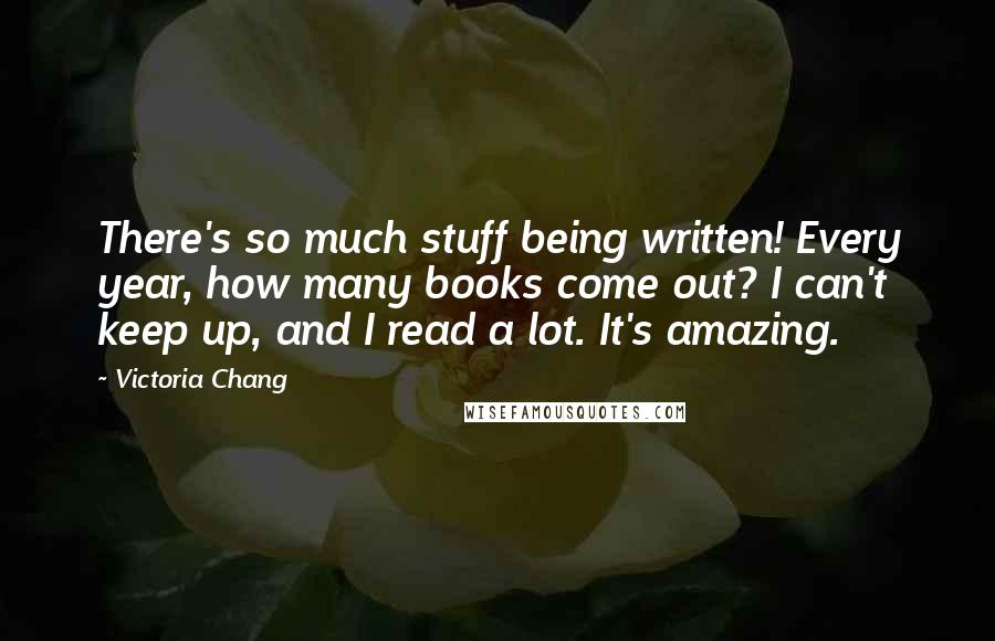 Victoria Chang Quotes: There's so much stuff being written! Every year, how many books come out? I can't keep up, and I read a lot. It's amazing.