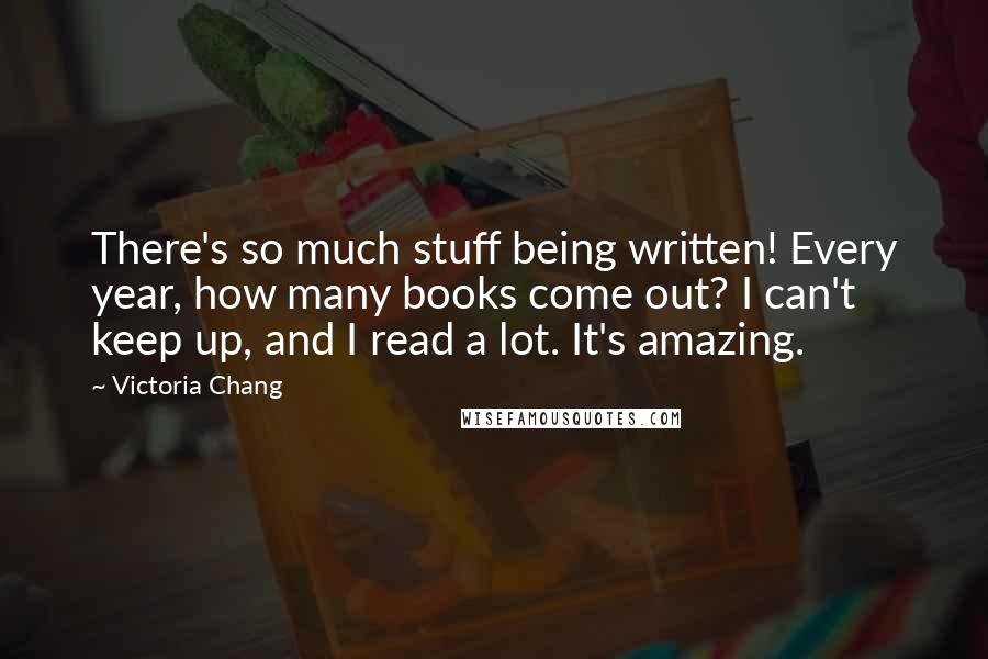Victoria Chang Quotes: There's so much stuff being written! Every year, how many books come out? I can't keep up, and I read a lot. It's amazing.