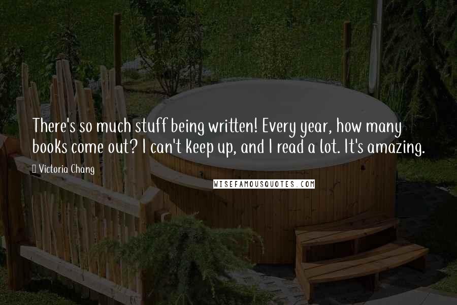 Victoria Chang Quotes: There's so much stuff being written! Every year, how many books come out? I can't keep up, and I read a lot. It's amazing.