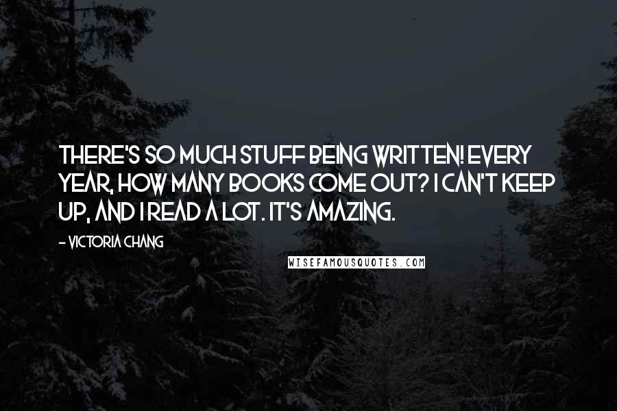 Victoria Chang Quotes: There's so much stuff being written! Every year, how many books come out? I can't keep up, and I read a lot. It's amazing.