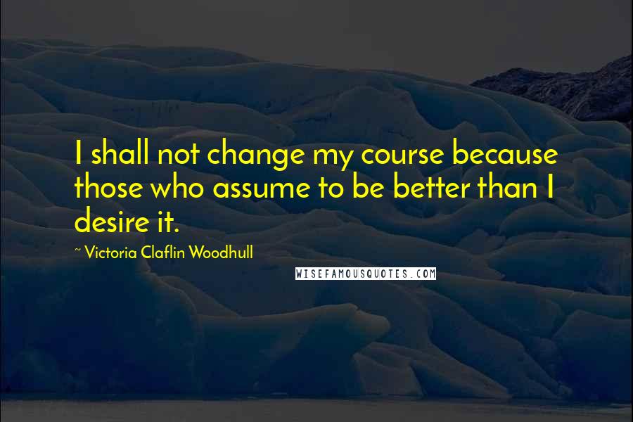 Victoria Claflin Woodhull Quotes: I shall not change my course because those who assume to be better than I desire it.