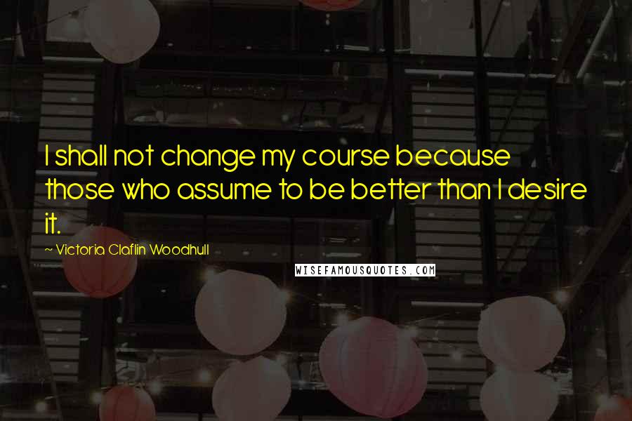 Victoria Claflin Woodhull Quotes: I shall not change my course because those who assume to be better than I desire it.