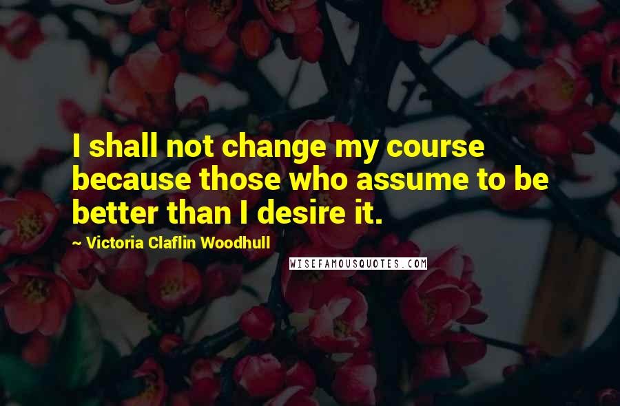 Victoria Claflin Woodhull Quotes: I shall not change my course because those who assume to be better than I desire it.