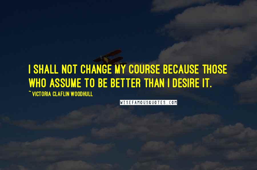 Victoria Claflin Woodhull Quotes: I shall not change my course because those who assume to be better than I desire it.