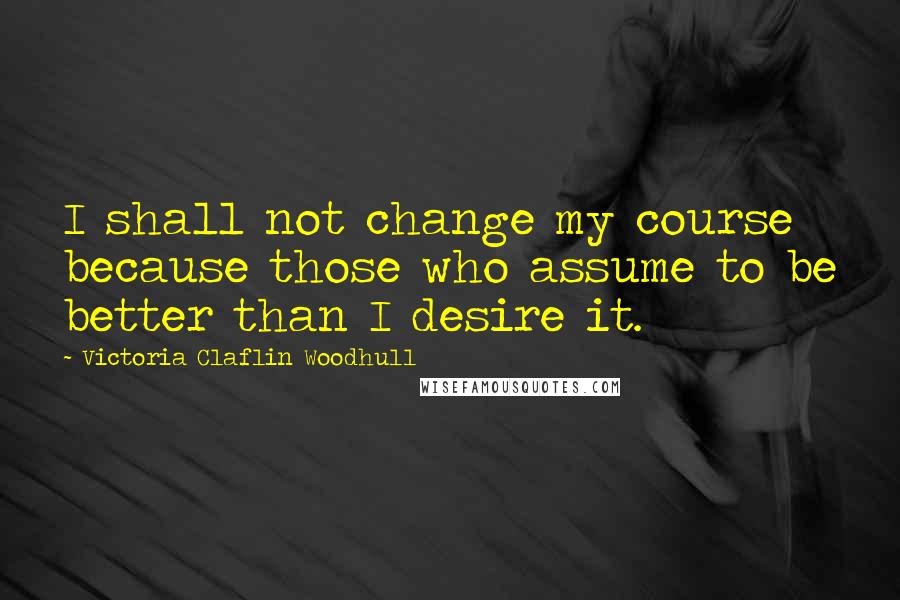 Victoria Claflin Woodhull Quotes: I shall not change my course because those who assume to be better than I desire it.