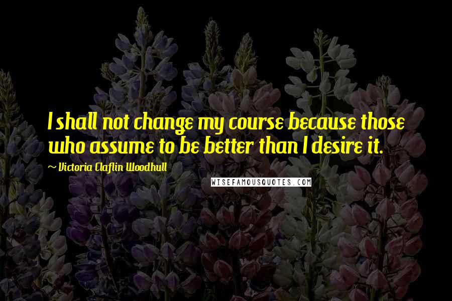 Victoria Claflin Woodhull Quotes: I shall not change my course because those who assume to be better than I desire it.