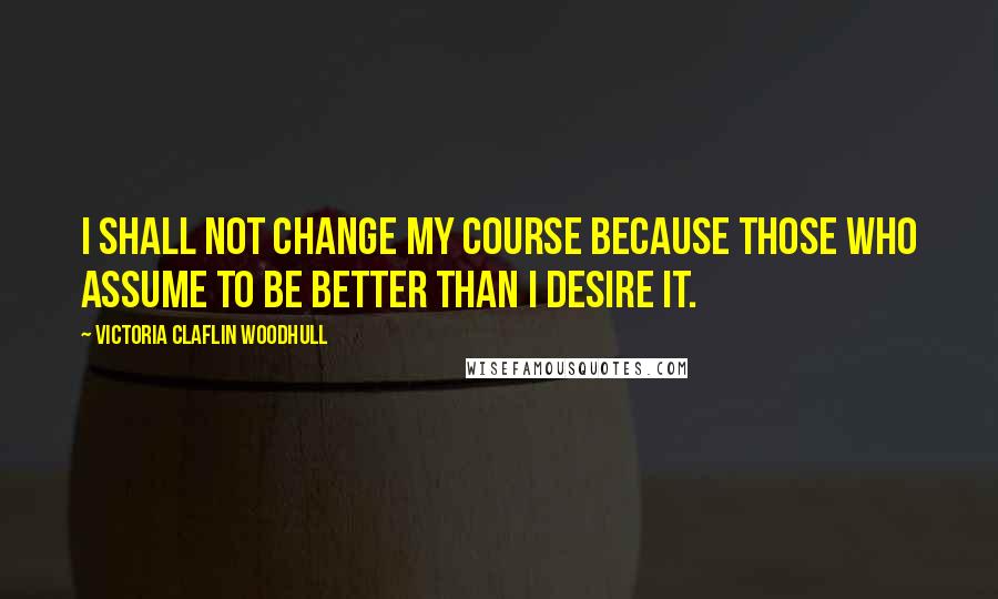Victoria Claflin Woodhull Quotes: I shall not change my course because those who assume to be better than I desire it.