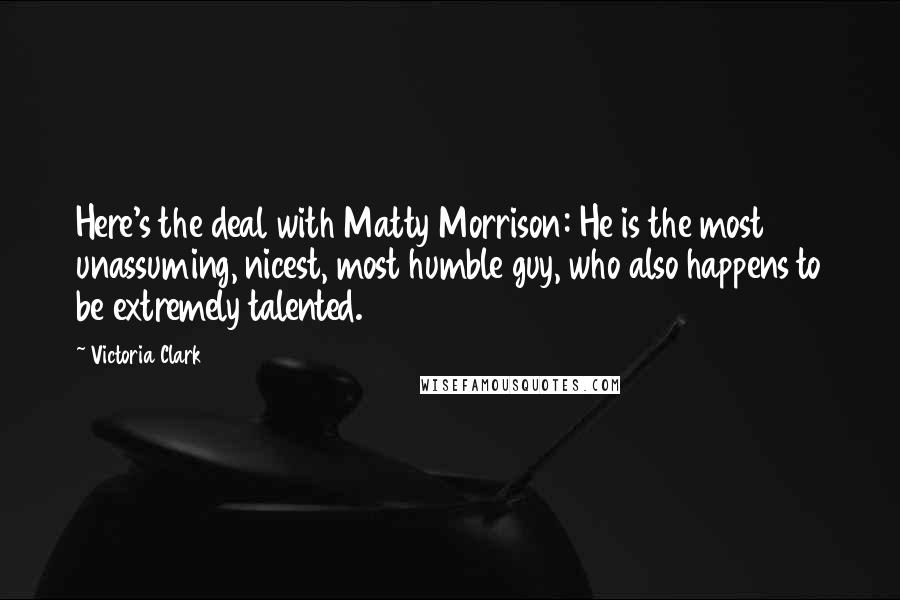 Victoria Clark Quotes: Here's the deal with Matty Morrison: He is the most unassuming, nicest, most humble guy, who also happens to be extremely talented.