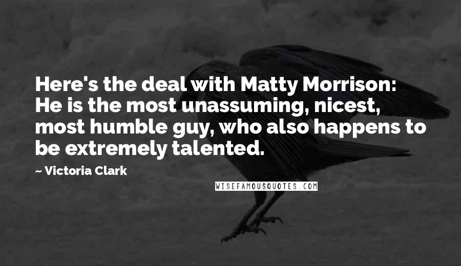 Victoria Clark Quotes: Here's the deal with Matty Morrison: He is the most unassuming, nicest, most humble guy, who also happens to be extremely talented.