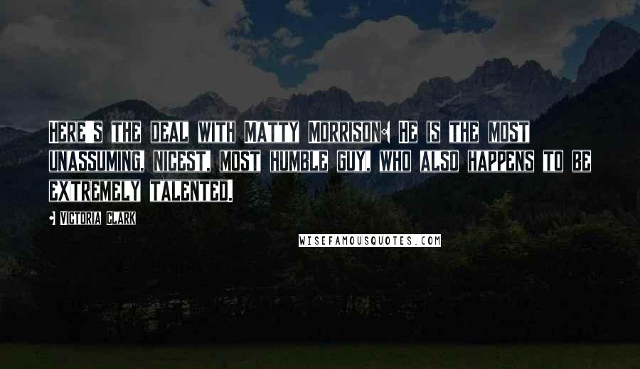 Victoria Clark Quotes: Here's the deal with Matty Morrison: He is the most unassuming, nicest, most humble guy, who also happens to be extremely talented.