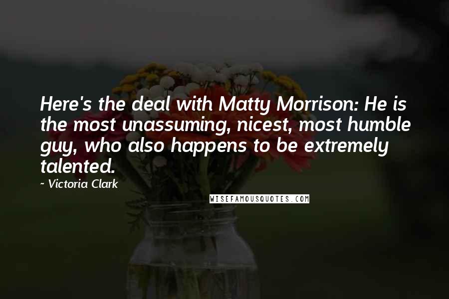 Victoria Clark Quotes: Here's the deal with Matty Morrison: He is the most unassuming, nicest, most humble guy, who also happens to be extremely talented.