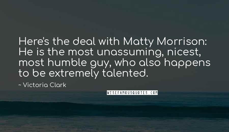 Victoria Clark Quotes: Here's the deal with Matty Morrison: He is the most unassuming, nicest, most humble guy, who also happens to be extremely talented.