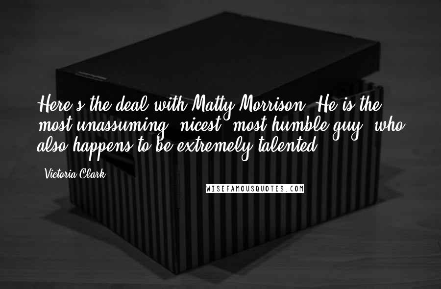 Victoria Clark Quotes: Here's the deal with Matty Morrison: He is the most unassuming, nicest, most humble guy, who also happens to be extremely talented.