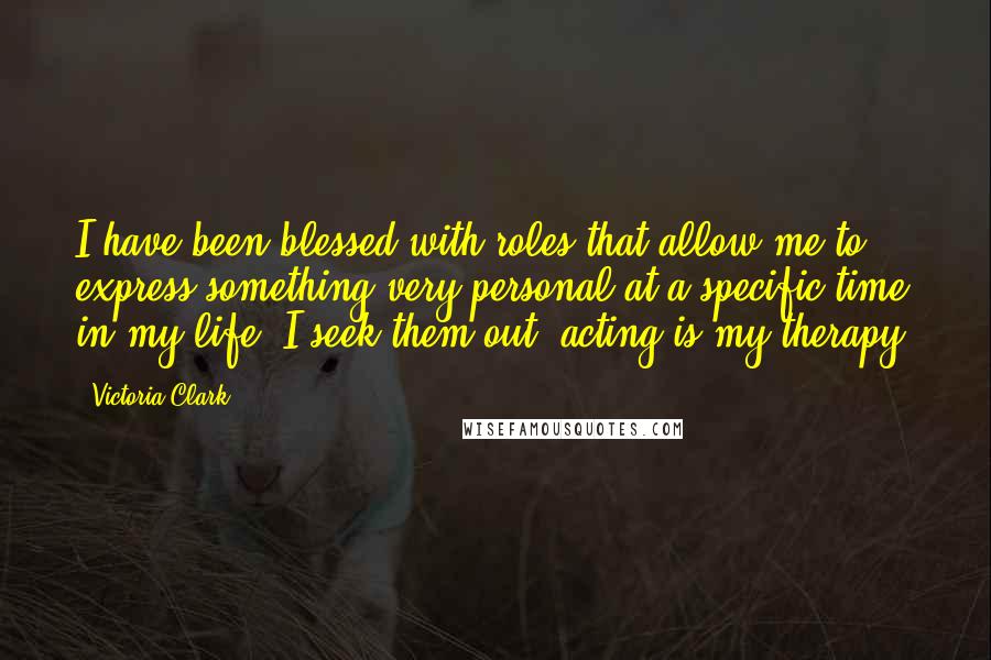 Victoria Clark Quotes: I have been blessed with roles that allow me to express something very personal at a specific time in my life. I seek them out; acting is my therapy.