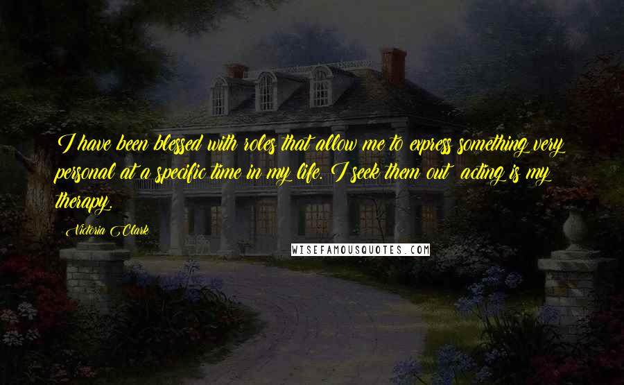 Victoria Clark Quotes: I have been blessed with roles that allow me to express something very personal at a specific time in my life. I seek them out; acting is my therapy.
