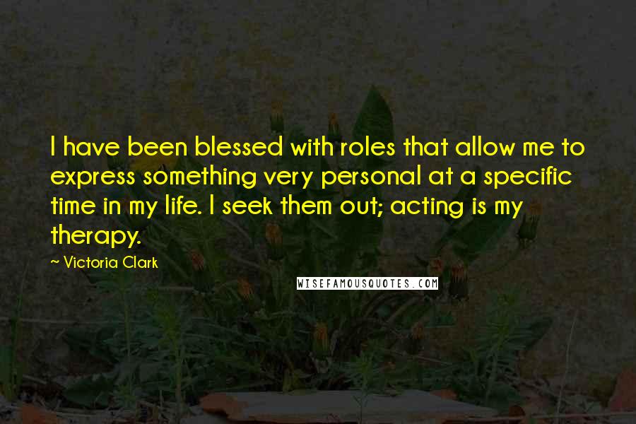 Victoria Clark Quotes: I have been blessed with roles that allow me to express something very personal at a specific time in my life. I seek them out; acting is my therapy.