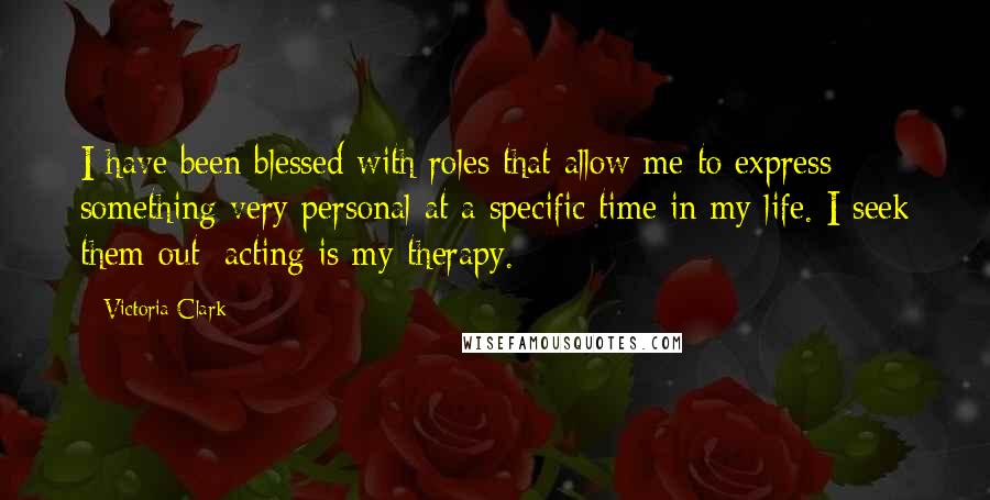 Victoria Clark Quotes: I have been blessed with roles that allow me to express something very personal at a specific time in my life. I seek them out; acting is my therapy.