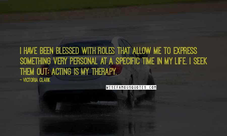 Victoria Clark Quotes: I have been blessed with roles that allow me to express something very personal at a specific time in my life. I seek them out; acting is my therapy.