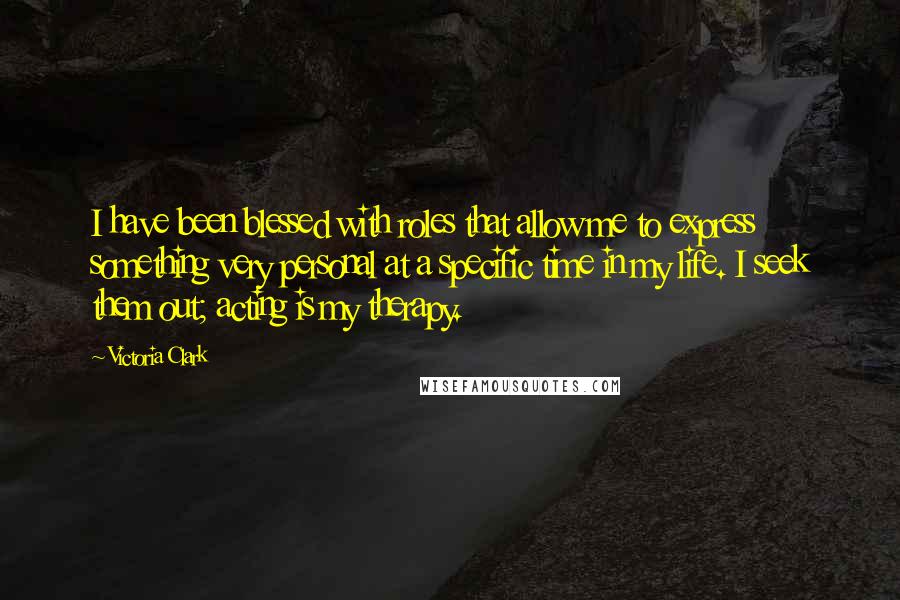 Victoria Clark Quotes: I have been blessed with roles that allow me to express something very personal at a specific time in my life. I seek them out; acting is my therapy.