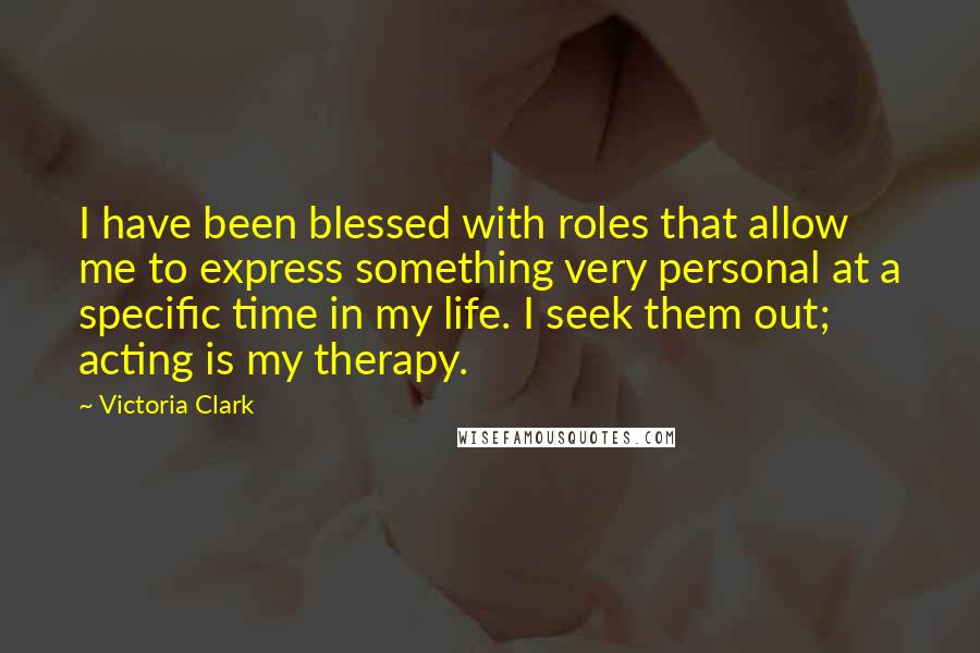 Victoria Clark Quotes: I have been blessed with roles that allow me to express something very personal at a specific time in my life. I seek them out; acting is my therapy.