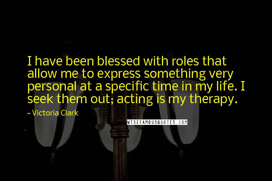 Victoria Clark Quotes: I have been blessed with roles that allow me to express something very personal at a specific time in my life. I seek them out; acting is my therapy.