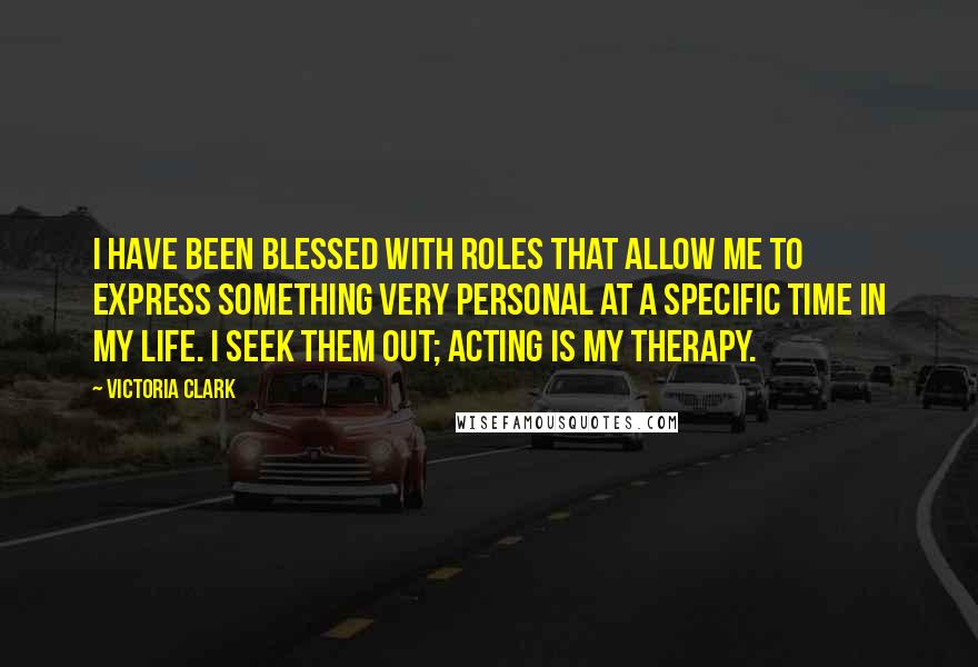 Victoria Clark Quotes: I have been blessed with roles that allow me to express something very personal at a specific time in my life. I seek them out; acting is my therapy.