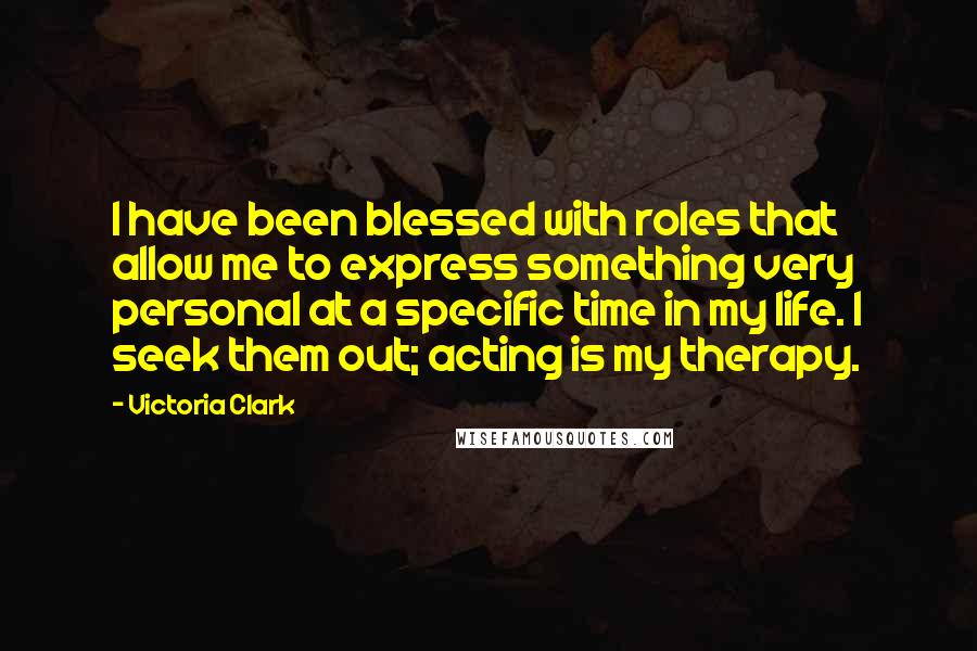 Victoria Clark Quotes: I have been blessed with roles that allow me to express something very personal at a specific time in my life. I seek them out; acting is my therapy.