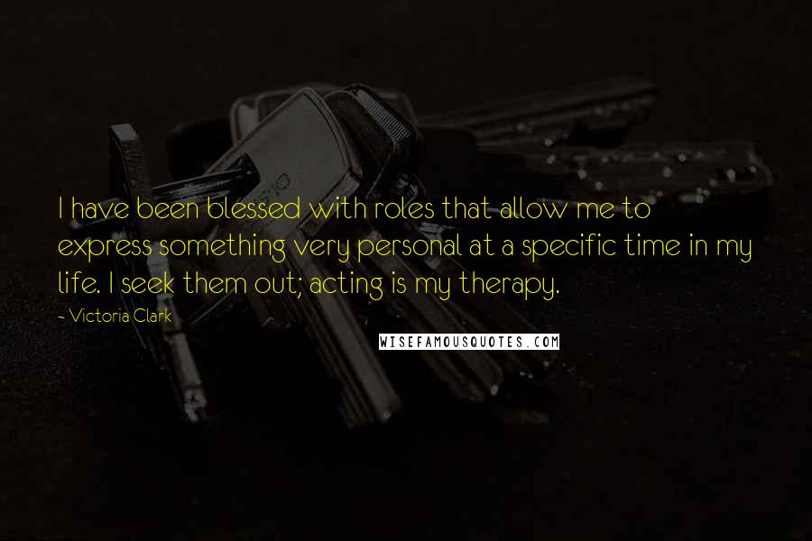 Victoria Clark Quotes: I have been blessed with roles that allow me to express something very personal at a specific time in my life. I seek them out; acting is my therapy.