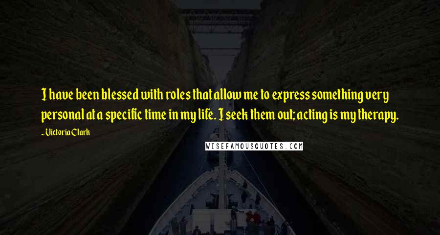 Victoria Clark Quotes: I have been blessed with roles that allow me to express something very personal at a specific time in my life. I seek them out; acting is my therapy.