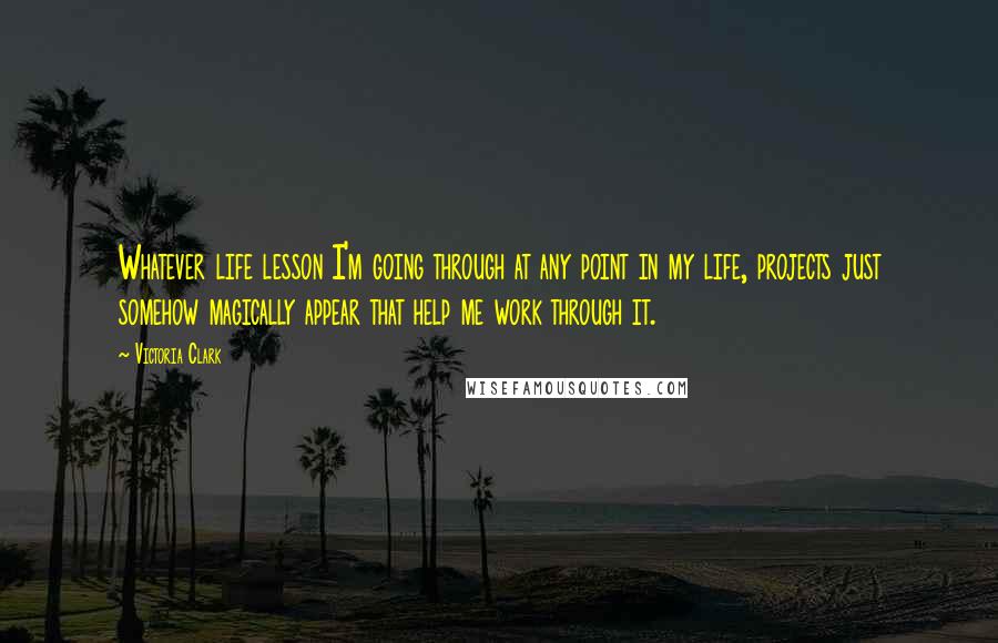 Victoria Clark Quotes: Whatever life lesson I'm going through at any point in my life, projects just somehow magically appear that help me work through it.